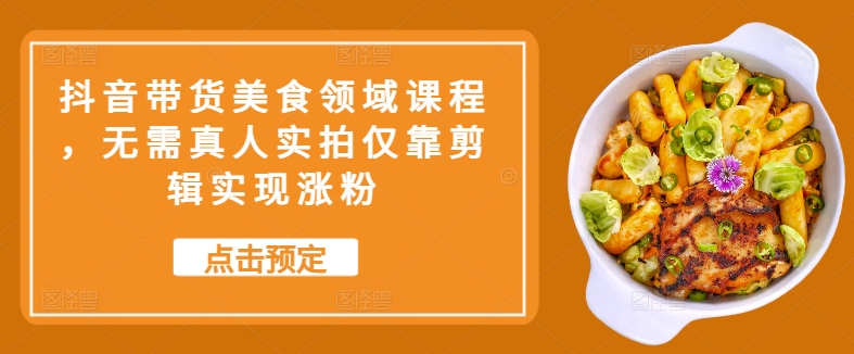 抖音带货美食领域课程，无需真人实拍仅靠剪辑实现涨粉网赚项目-副业赚钱-互联网创业-资源整合八方网创