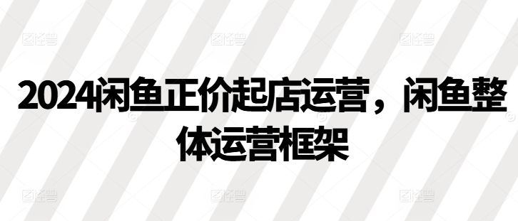 2024闲鱼正价起店运营，闲鱼整体运营框架网赚项目-副业赚钱-互联网创业-资源整合八方网创