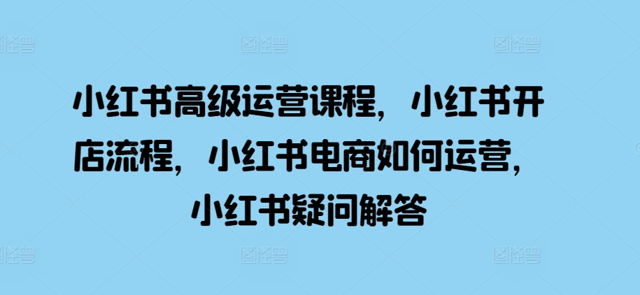 小红书高级运营课程，小红书开店流程，小红书电商如何运营，小红书疑问解答网赚项目-副业赚钱-互联网创业-资源整合八方网创