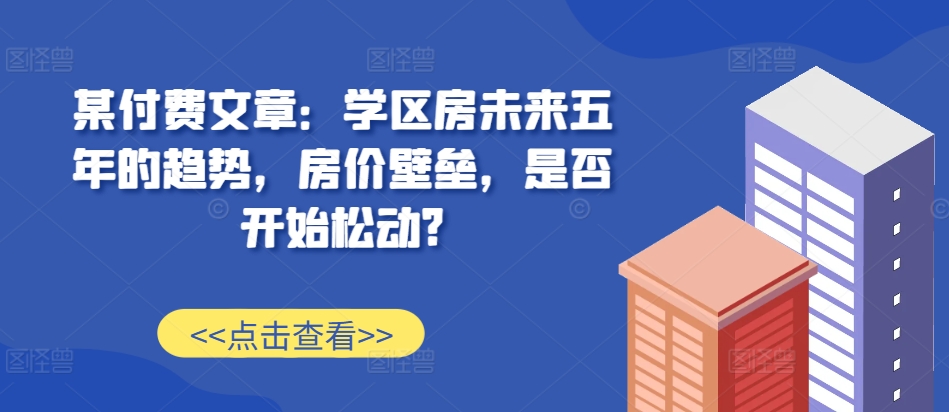 某付费文章：学区房未来五年的趋势，房价壁垒，是否开始松动?网赚项目-副业赚钱-互联网创业-资源整合八方网创