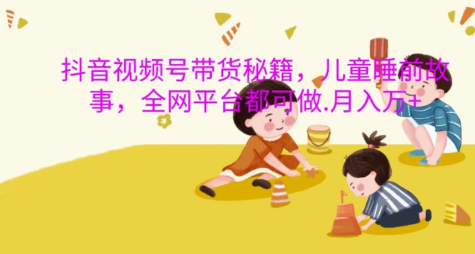 抖音视频号带货秘籍，儿童睡前故事，全网平台都可做，月入过W网赚项目-副业赚钱-互联网创业-资源整合八方网创