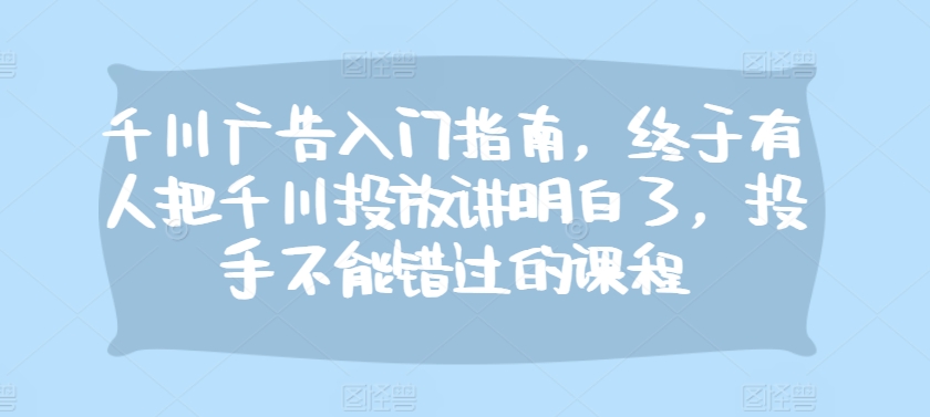 千川广告入门指南，终于有人把千川投放讲明白了，投手不能错过的课程网赚项目-副业赚钱-互联网创业-资源整合八方网创