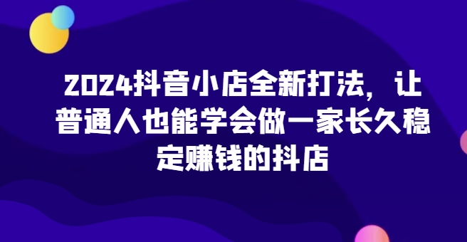 2024抖音小店全新打法，让普通人也能学会做一家长久稳定赚钱的抖店（更新）网赚项目-副业赚钱-互联网创业-资源整合八方网创