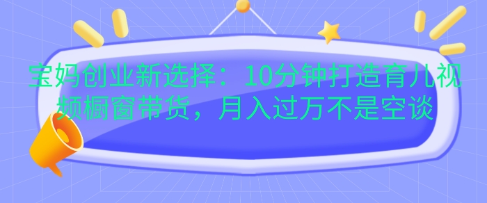 宝妈创业新选择：10分钟打造育儿视频橱窗带货，月入过W不是空谈网赚项目-副业赚钱-互联网创业-资源整合八方网创