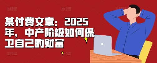 某付费文章：2025年，中产阶级如何保卫自己的财富网赚项目-副业赚钱-互联网创业-资源整合八方网创
