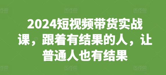 2024短视频带货实战课，跟着有结果的人，让普通人也有结果网赚项目-副业赚钱-互联网创业-资源整合八方网创