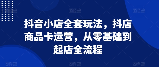 抖音小店全套玩法，抖店商品卡运营，从零基础到起店全流程网赚项目-副业赚钱-互联网创业-资源整合八方网创