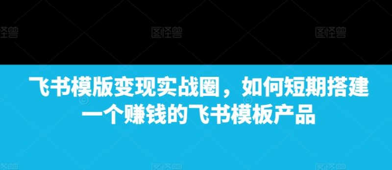 飞书模版变现实战圈，如何短期搭建一个赚钱的飞书模板产品网赚项目-副业赚钱-互联网创业-资源整合八方网创
