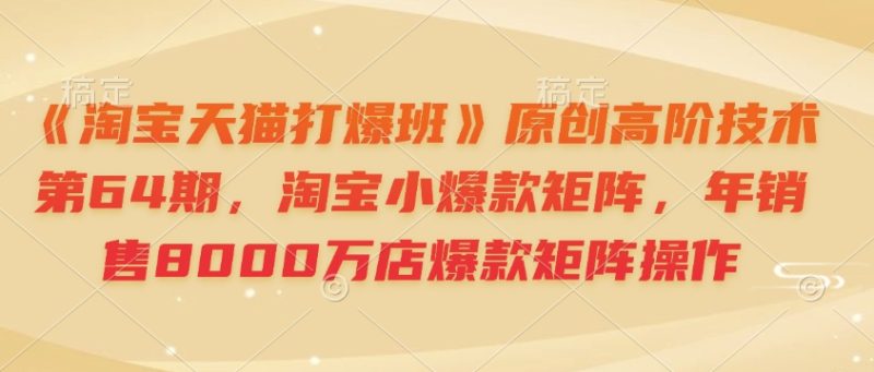 《淘宝天猫打爆班》原创高阶技术第64期，淘宝小爆款矩阵，年销售8000万店爆款矩阵操作网赚项目-副业赚钱-互联网创业-资源整合八方网创