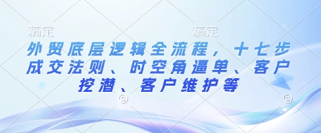 外贸底层逻辑全流程，十七步成交法则、时空角逼单、客户挖潜、客户维护等网赚项目-副业赚钱-互联网创业-资源整合八方网创