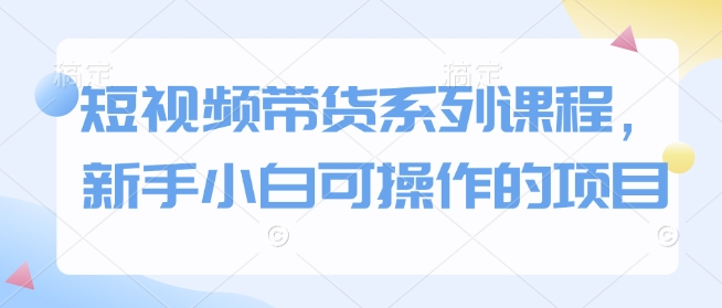 短视频带货系列课程，新手小白可操作的项目网赚项目-副业赚钱-互联网创业-资源整合八方网创