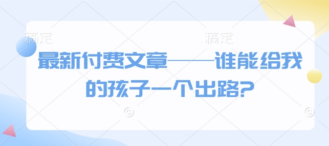最新付费文章——谁能给我的孩子一个出路?网赚项目-副业赚钱-互联网创业-资源整合八方网创