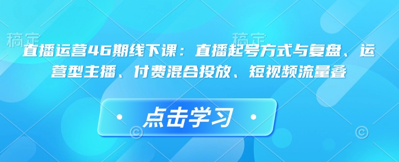 直播运营46期线下课：直播起号方式与复盘、运营型主播、付费混合投放、短视频流量叠网赚项目-副业赚钱-互联网创业-资源整合八方网创