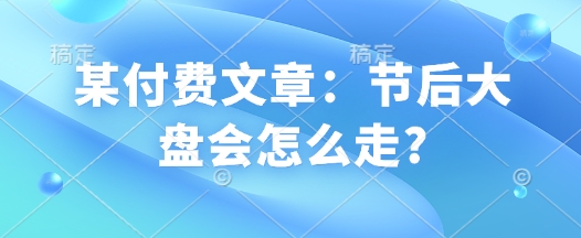 某付费文章：节后大盘会怎么走?网赚项目-副业赚钱-互联网创业-资源整合八方网创