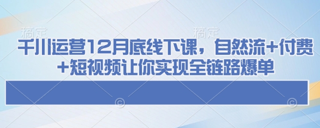 千川运营12月底线下课，自然流+付费+短视频让你实现全链路爆单网赚项目-副业赚钱-互联网创业-资源整合八方网创