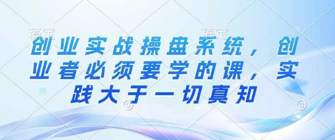 创业实战操盘系统，创业者必须要学的课，实践大于一切真知网赚项目-副业赚钱-互联网创业-资源整合八方网创
