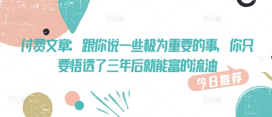付费文章：跟你说一些极为重要的事，你只要悟透了 三年后 就能富的流油网赚项目-副业赚钱-互联网创业-资源整合八方网创