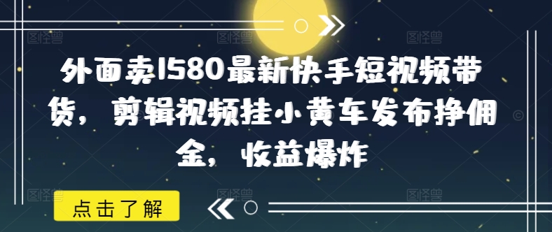 外面卖1580最新快手短视频带货，剪辑视频挂小黄车发布挣佣金，收益爆炸网赚项目-副业赚钱-互联网创业-资源整合八方网创