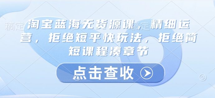 淘宝蓝海无货源课，精细运营，拒绝短平快玩法，拒绝简短课程凑章节网赚项目-副业赚钱-互联网创业-资源整合八方网创
