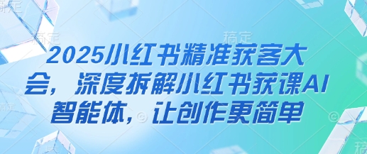 2025小红书精准获客大会，深度拆解小红书获课AI智能体，让创作更简单网赚项目-副业赚钱-互联网创业-资源整合八方网创