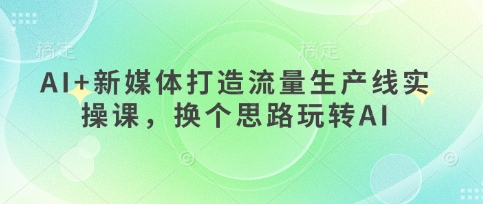 AI+新媒体打造流量生产线实操课，换个思路玩转AI网赚项目-副业赚钱-互联网创业-资源整合八方网创