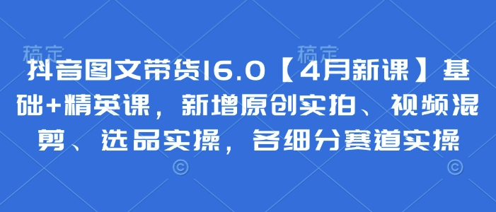 抖音图文带货16.0【4月新课】基础+精英课，新增原创实拍、视频混剪、选品实操，各细分赛道实操网赚项目-副业赚钱-互联网创业-资源整合八方网创