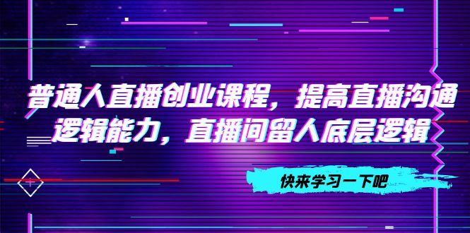 （7616期）普通人直播创业课程，提高直播沟通逻辑能力，直播间留人底层逻辑（10节）网赚项目-副业赚钱-互联网创业-资源整合八方网创
