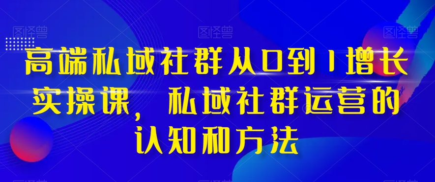高端 私域社群从0到1增长实战课，私域社群运营的认知和方法（37节课）网赚项目-副业赚钱-互联网创业-资源整合八方网创