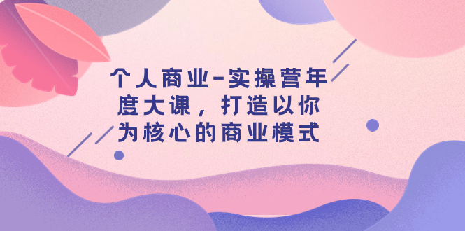 （7755期）个人商业-实操营年度大课，打造以你为核心的商业模式（29节课）网赚项目-副业赚钱-互联网创业-资源整合八方网创