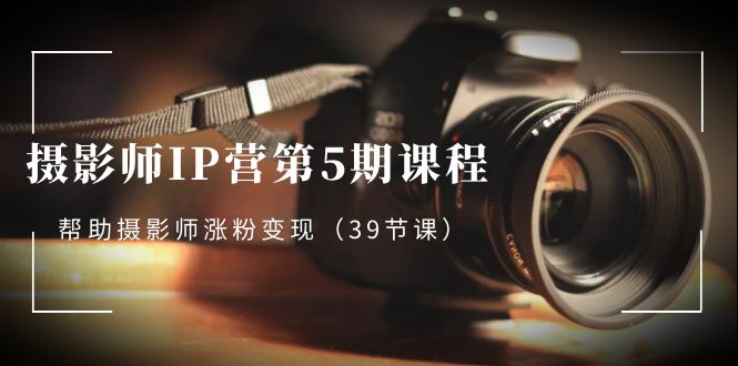 摄影师-IP营第5期课程，帮助摄影师涨粉变现（39节课）网赚项目-副业赚钱-互联网创业-资源整合八方网创