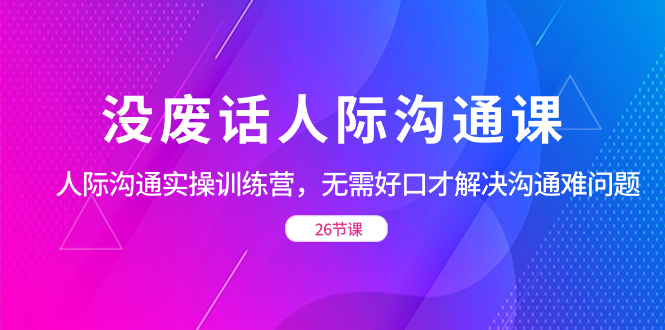没废话人际 沟通课，人际 沟通实操训练营，无需好口才解决沟通难问题（26节网赚项目-副业赚钱-互联网创业-资源整合八方网创