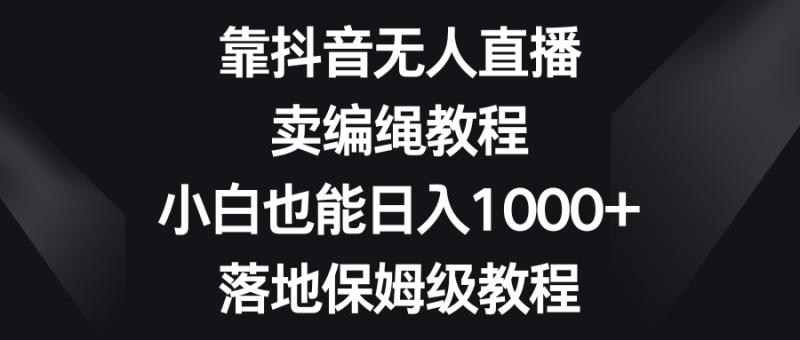 靠抖音无人直播，卖编绳教程，小白也能日入1000+，落地保姆级教程网赚项目-副业赚钱-互联网创业-资源整合八方网创