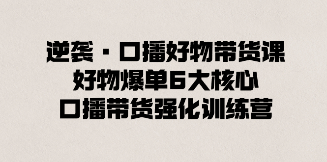 逆袭·口播好物带货课，好物爆单6大核心，口播带货强化训练营网赚项目-副业赚钱-互联网创业-资源整合八方网创