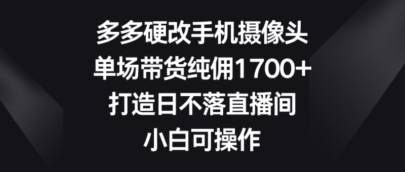 多多硬改手机摄像头,单场带货纯佣1700+,打造日不落直播间,小白可操作网赚项目-副业赚钱-互联网创业-资源整合八方网创