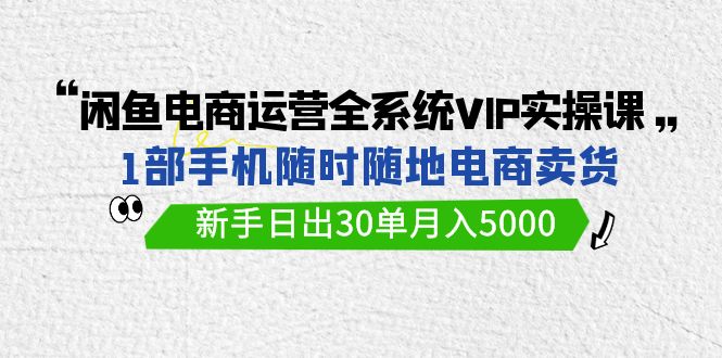 闲鱼电商运营全系统VIP实战课，1部手机随时随地卖货，新手日出30单月入5000网赚项目-副业赚钱-互联网创业-资源整合八方网创