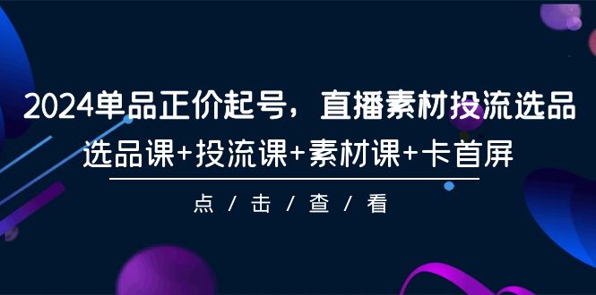 2024单品正价起号，直播素材投流选品，选品课+投流课+素材课+卡首屏-101节网赚项目-副业赚钱-互联网创业-资源整合八方网创