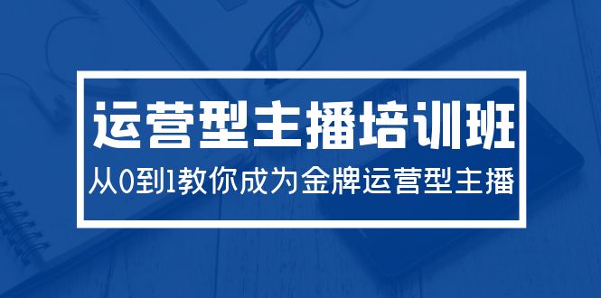 2024运营型主播培训班：从0到1教你成为金牌运营型主播（29节课）网赚项目-副业赚钱-互联网创业-资源整合八方网创