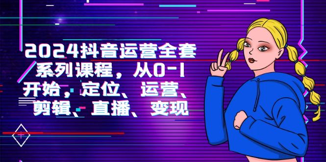 2024抖音运营-全套系列课程，从0-1开始，定位、运营、剪辑、直播、变现网赚项目-副业赚钱-互联网创业-资源整合八方网创