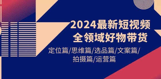 2024最新短视频全领域好物带货 定位篇/思维篇/选品篇/文案篇/拍摄篇/运营篇网赚项目-副业赚钱-互联网创业-资源整合八方网创
