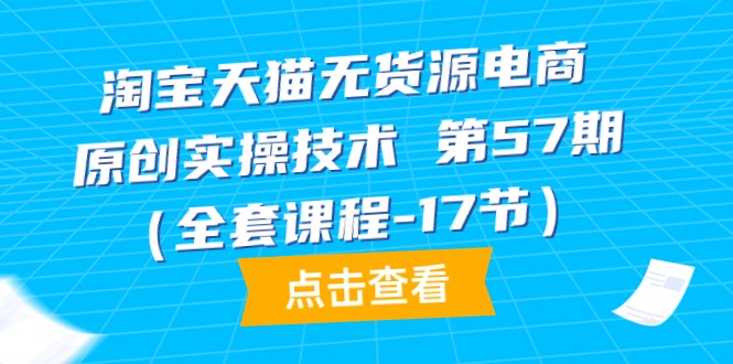 淘宝天猫无货源电商-原创实操技术 第57期（全套课程-17节）网赚项目-副业赚钱-互联网创业-资源整合八方网创