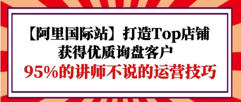 【阿里国际站】打造Top店铺-获得优质询盘客户,95%的讲师不说的运营技巧网赚项目-副业赚钱-互联网创业-资源整合八方网创