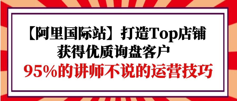 【阿里国际站】打造Top店铺-获得优质询盘客户，95%的讲师不说的运营技巧网赚项目-副业赚钱-互联网创业-资源整合八方网创