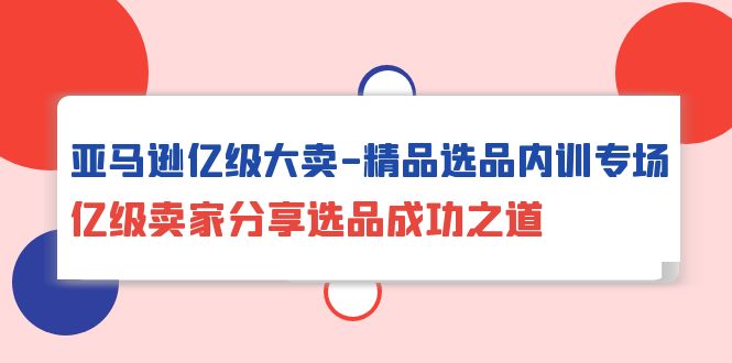 亚马逊亿级大卖-精品选品内训专场，亿级卖家分享选品成功之道网赚项目-副业赚钱-互联网创业-资源整合八方网创