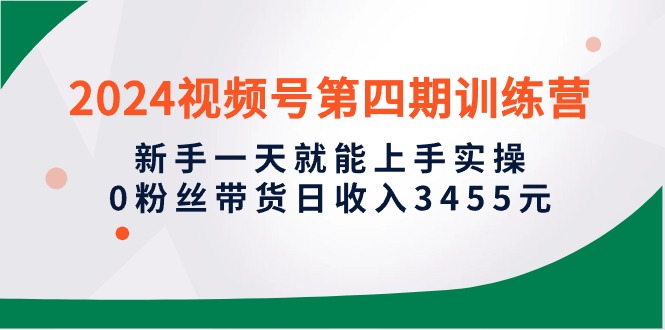2024视频号第四期训练营，新手一天就能上手实操，0粉丝带货日收入3455元网赚项目-副业赚钱-互联网创业-资源整合八方网创