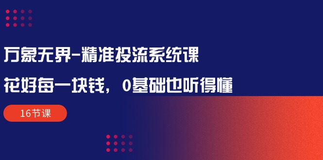 万象无界-精准投流系统课：花好 每一块钱，0基础也听得懂（16节课）网赚项目-副业赚钱-互联网创业-资源整合八方网创