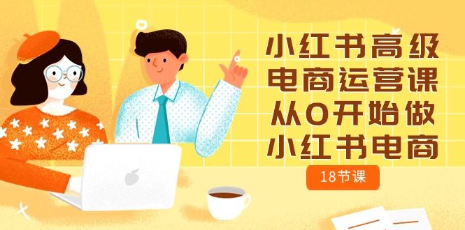 小红书高级电商运营课，从0开始做小红书电商（18节课）网赚项目-副业赚钱-互联网创业-资源整合八方网创