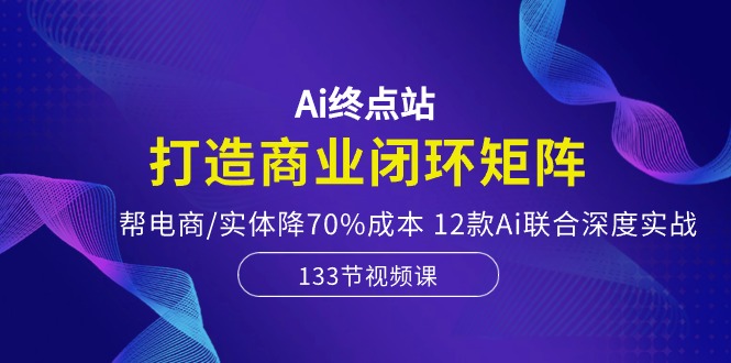 Ai终点站，打造商业闭环矩阵，帮电商/实体降70%成本，12款Ai联合深度实战网赚项目-副业赚钱-互联网创业-资源整合八方网创