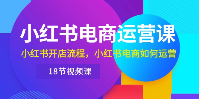 小红书·电商运营课：小红书开店流程，小红书电商如何运营（18节视频课）网赚项目-副业赚钱-互联网创业-资源整合八方网创