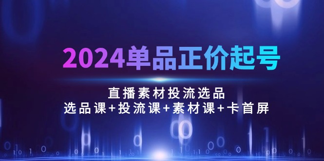 2024单品正价起号，直播素材投流选品：选品课+投流课+素材课+卡首屏/100节网赚项目-副业赚钱-互联网创业-资源整合八方网创