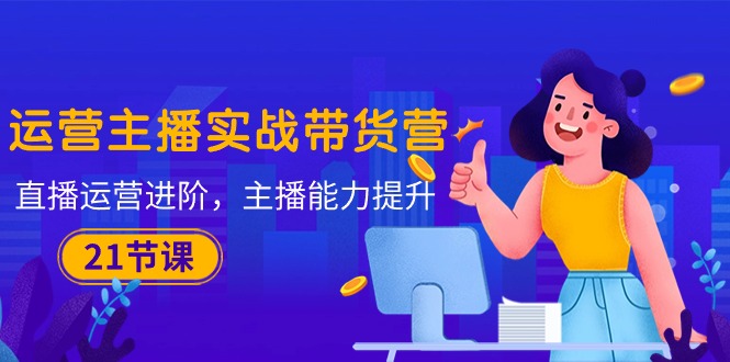 运营主播·实战带货营：直播运营 进阶，主播 能力提升（21节课）网赚项目-副业赚钱-互联网创业-资源整合八方网创